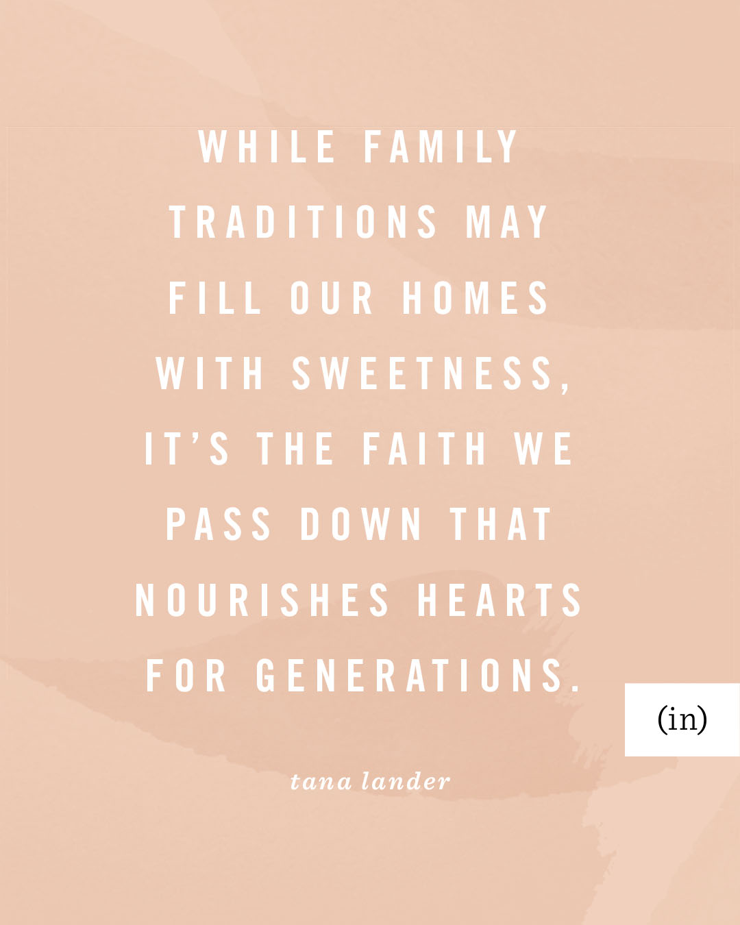 While family traditions may fill our homes with sweetness, it’s the faith we pass down that nourishes hearts for generations. -Tana Lander